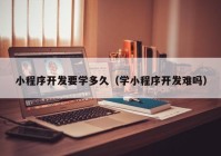 小程序开发要学多久（学小程序开发难吗）