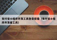 支付宝小程序开发工具登录报错（支付宝小程序开发者工具）