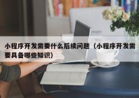 小程序开发需要什么后续问题（小程序开发需要具备哪些知识）