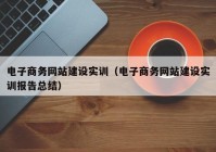 电子商务网站建设实训（电子商务网站建设实训报告总结）